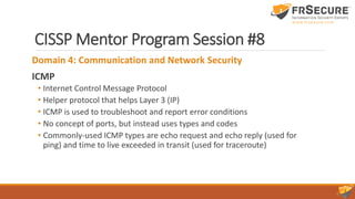CISSP Mentor Program Session #8
Domain 4: Communication and Network Security
ICMP
• Internet Control Message Protocol
• Helper protocol that helps Layer 3 (IP)
• ICMP is used to troubleshoot and report error conditions
• No concept of ports, but instead uses types and codes
• Commonly-used ICMP types are echo request and echo reply (used for
ping) and time to live exceeded in transit (used for traceroute)
 