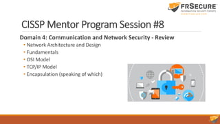 CISSP Mentor Program Session #8
Domain 4: Communication and Network Security - Review
• Network Architecture and Design
• Fundamentals
• OSI Model
• TCP/IP Model
• Encapsulation (speaking of which)
 