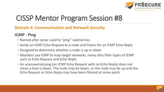 CISSP Mentor Program Session #8
Domain 4: Communication and Network Security
ICMP - Ping
• Named after sonar used to “ping” submarines
• Sends an ICMP Echo Request to a node and listens for an ICMP Echo Reply
• Designed to determine whether a node is up or down
• Attackers use ICMP to map target networks; many sites filter types of ICMP
such as Echo Request and Echo Reply
• An unanswered ping (an ICMP Echo Request with no Echo Reply) does not
mean a host is down. The node may be down, or the node may be up and the
Echo Request or Echo Reply may have been filtered at some point.
 