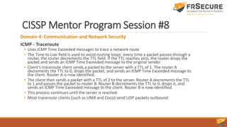 CISSP Mentor Program Session #8
Domain 4: Communication and Network Security
ICMP - Traceroute
• Uses ICMP Time Exceeded messages to trace a network route
• The Time to Live field is used to avoid routing loops: every time a packet passes through a
router, the router decrements the TTL field. If the TTL reaches zero, the router drops the
packet and sends an ICMP Time Exceeded message to the original sender
• Client’s traceroute client sends a packet to the server with a TTL of 1. The router A
decrements the TTL to 0, drops the packet, and sends an ICMP Time Exceeded message to
the client. Router A is now identified.
• The client then sends a packet with a TTL of 2 to the server. Router A decrements the TTL
to 1 and passes the packet to router B. Router B decrements the TTL to 0, drops it, and
sends an ICMP Time Exceeded message to the client. Router B is now identified.
• This process continues until the server is reached
• Most traceroute clients (such as UNIX and Cisco) send UDP packets outbound
 