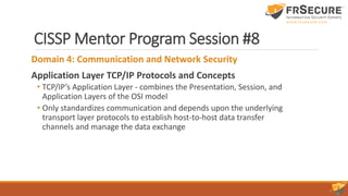 CISSP Mentor Program Session #8
Domain 4: Communication and Network Security
Application Layer TCP/IP Protocols and Concepts
• TCP/IP’s Application Layer - combines the Presentation, Session, and
Application Layers of the OSI model
• Only standardizes communication and depends upon the underlying
transport layer protocols to establish host-to-host data transfer
channels and manage the data exchange
 