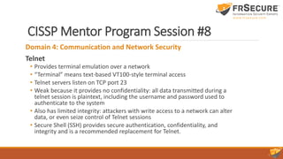 CISSP Mentor Program Session #8
Domain 4: Communication and Network Security
Telnet
• Provides terminal emulation over a network
• “Terminal” means text-based VT100-style terminal access
• Telnet servers listen on TCP port 23
• Weak because it provides no confidentiality: all data transmitted during a
telnet session is plaintext, including the username and password used to
authenticate to the system
• Also has limited integrity: attackers with write access to a network can alter
data, or even seize control of Telnet sessions
• Secure Shell (SSH) provides secure authentication, confidentiality, and
integrity and is a recommended replacement for Telnet.
 