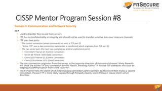 CISSP Mentor Program Session #8
Domain 4: Communication and Network Security
FTP
• Used to transfer files to and from servers
• FTP has no confidentiality or integrity and should not be used to transfer sensitive data over insecure channels
• FTP uses two ports:
• The control connection (where commands are sent) is TCP port 21
• “Active FTP” uses a data connection (where data is transferred) which originates from TCP port 20
• The two socket pairs (the next two examples use arbitrary ephemeral ports):
• Client:1025→Server:21 (Control Connection)
• Server:20→Client: 1026 (Data Connection)
• Client:1025→Server:21 (Control Connection)
• Client 1026→Server:1025 (Data Connection)
• The data connection originates from the server, in the opposite direction of the control channel. Many firewalls
will block the active FTP data connection for this reason, breaking Active FTP. Passive FTP addresses this issue by
keeping all communication from client to server:
• The FTP server tells the client which listening data connection port to connect to; the client then makes a second
connection. Passive FTP is more likely to pass through firewalls cleanly, since it flows in classic client-server
direction.
 
