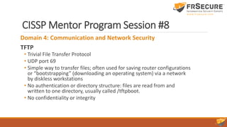 CISSP Mentor Program Session #8
Domain 4: Communication and Network Security
TFTP
• Trivial File Transfer Protocol
• UDP port 69
• Simple way to transfer files; often used for saving router configurations
or “bootstrapping” (downloading an operating system) via a network
by diskless workstations
• No authentication or directory structure: files are read from and
written to one directory, usually called /tftpboot.
• No confidentiality or integrity
 