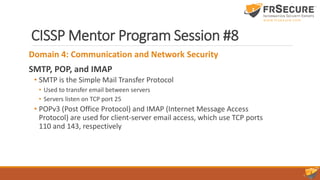 CISSP Mentor Program Session #8
Domain 4: Communication and Network Security
SMTP, POP, and IMAP
• SMTP is the Simple Mail Transfer Protocol
• Used to transfer email between servers
• Servers listen on TCP port 25
• POPv3 (Post Office Protocol) and IMAP (Internet Message Access
Protocol) are used for client-server email access, which use TCP ports
110 and 143, respectively
 