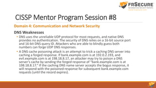 CISSP Mentor Program Session #8
Domain 4: Communication and Network Security
DNS Weaknesses
• DNS uses the unreliable UDP protocol for most requests, and native DNS
provides no authentication. The security of DNS relies on a 16-bit source port
and 16-bit DNS query ID. Attackers who are able to blindly guess both
numbers can forge UDP DNS responses.
• A DNS cache poisoning attack is an attempt to trick a caching DNS server into
caching a forged response. If bank.example.com is at 192.0.2.193, and
evil.example.com is at 198.18.8.17, an attacker may try to poison a DNS
server’s cache by sending the forged response of “bank.example.com is at
198.18.8.17.” If the caching DNS name server accepts the bogus response, it
will respond with the poisoned response for subsequent bank.example.com
requests (until the record expires).
 