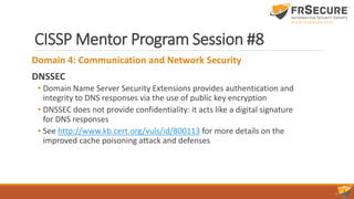 CISSP Mentor Program Session #8
Domain 4: Communication and Network Security
DNSSEC
• Domain Name Server Security Extensions provides authentication and
integrity to DNS responses via the use of public key encryption
• DNSSEC does not provide confidentiality: it acts like a digital signature
for DNS responses
• See http://www.kb.cert.org/vuls/id/800113 for more details on the
improved cache poisoning attack and defenses
 