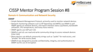 CISSP Mentor Program Session #8
Domain 4: Communication and Network Security
SNMP
• Simple Network Management Protocol, primarily used to monitor network devices
• Network monitoring software such as HP OpenView and MRTG use SNMP to poll
SNMP agents on network devices, and report interface status (up/down), bandwidth
utilization, CPU temperature, and many more metrics
• SNMP agents use UDP port 161
• SNMPv1 and v2c use read and write community strings to access network devices
(clear text)
• Many devices use default community strings such as “public” for read access, and
“private” for write access (bad)
• SNMPv3 was designed to provide confidentiality, integrity, and authentication to
SNMP via the use of encryption
 