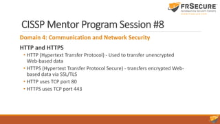 CISSP Mentor Program Session #8
Domain 4: Communication and Network Security
HTTP and HTTPS
• HTTP (Hypertext Transfer Protocol) - Used to transfer unencrypted
Web-based data
• HTTPS (Hypertext Transfer Protocol Secure) - transfers encrypted Web-
based data via SSL/TLS
• HTTP uses TCP port 80
• HTTPS uses TCP port 443
 