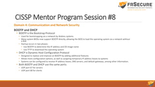 CISSP Mentor Program Session #8
Domain 4: Communication and Network Security
BOOTP and DHCP
• BOOTP is the Bootstrap Protocol
• Used for bootstrapping via a network by diskless systems
• Many system BIOSs now support BOOTP directly, allowing the BIOS to load the operating system via a network without
a disk
• Startup occurs in two phases:
• Use BOOTP to determine the IP address and OS image name
• Use TFTP to download the operating system
• DHCP is Dynamic Host Configuration Protocol
• Designed to replace and improve on BOOTP by adding additional features
• Allows more configuration options, as well as assigning temporary IP address leases to systems
• Systems can be configured to receive IP address leases, DNS servers, and default gateways, among other information.
• Both BOOTP and DHCP use the same ports:
• UDP port 67 for servers
• UDP port 68 for clients
 