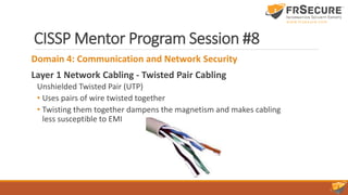 CISSP Mentor Program Session #8
Domain 4: Communication and Network Security
Layer 1 Network Cabling - Twisted Pair Cabling
Unshielded Twisted Pair (UTP)
• Uses pairs of wire twisted together
• Twisting them together dampens the magnetism and makes cabling
less susceptible to EMI
 
