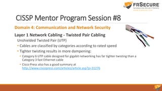 CISSP Mentor Program Session #8
Domain 4: Communication and Network Security
Layer 1 Network Cabling - Twisted Pair Cabling
Unshielded Twisted Pair (UTP)
• Cables are classified by categories according to rated speed
• Tighter twisting results in more dampening:
• Category 6 UTP cable designed for gigabit networking has far tighter twisting than a
Category 3 fast Ethernet cable
• Cisco Press also has a good summary at
http://www.ciscopress.com/articles/article.asp?p=31276
 