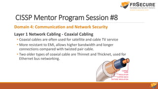 CISSP Mentor Program Session #8
Domain 4: Communication and Network Security
Layer 1 Network Cabling - Coaxial Cabling
• Coaxial cables are often used for satellite and cable TV service
• More resistant to EMI, allows higher bandwidth and longer
connections compared with twisted pair cable.
• Two older types of coaxial cable are Thinnet and Thicknet, used for
Ethernet bus networking.
 