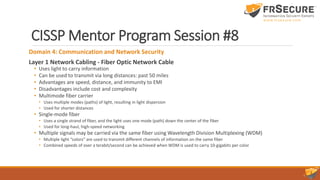CISSP Mentor Program Session #8
Domain 4: Communication and Network Security
Layer 1 Network Cabling - Fiber Optic Network Cable
• Uses light to carry information
• Can be used to transmit via long distances: past 50 miles
• Advantages are speed, distance, and immunity to EMI
• Disadvantages include cost and complexity
• Multimode fiber carrier
• Uses multiple modes (paths) of light, resulting in light dispersion
• Used for shorter distances
• Single-mode fiber
• Uses a single strand of fiber, and the light uses one mode (path) down the center of the fiber
• Used for long-haul, high-speed networking
• Multiple signals may be carried via the same fiber using Wavelength Division Multiplexing (WDM)
• Multiple light “colors” are used to transmit different channels of information on the same fiber
• Combined speeds of over a terabit/second can be achieved when WDM is used to carry 10-gigabits per color
 