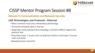 CISSP Mentor Program Session #8
Domain 4: Communication and Network Security
LAN Technologies and Protocols - Ethernet
• Most common local area networking technology
• Transmits network data in frames
• Originally used a physical bus topology, and later added support for
physical star
• Describes Layer 1 issues such as physical medium and Layer 2 issues
such as frames
• Baseband (one channel)
 