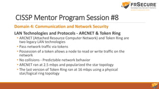 CISSP Mentor Program Session #8
Domain 4: Communication and Network Security
LAN Technologies and Protocols - ARCNET & Token Ring
• ARCNET (Attached Resource Computer Network) and Token Ring are
two legacy LAN technologies
• Pass network traffic via tokens
• Possession of a token allows a node to read or write traffic on the
network
• No collisions - Predictable network behavior
• ARCNET ran at 2.5 mbps and popularized the star topology
• The last version of Token Ring ran at 16 mbps using a physical
star/logical ring topology
 