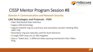 CISSP Mentor Program Session #8
Domain 4: Communication and Network Security
LAN Technologies and Protocols - FDDI
• Fiber Distributed Data Interface
• Legacy LAN technology
• Logical network ring via a primary and secondary counter-rotating fiber
optic ring
• Secondary ring was typically used for fault tolerance
• A single FDDI ring runs at 100 megabits
• Uses a “token bus,” a different token-passing mechanism than Token
Ring
 