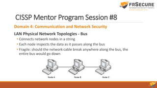 CISSP Mentor Program Session #8
Domain 4: Communication and Network Security
LAN Physical Network Topologies - Bus
• Connects network nodes in a string
• Each node inspects the data as it passes along the bus
• Fragile: should the network cable break anywhere along the bus, the
entire bus would go down
 