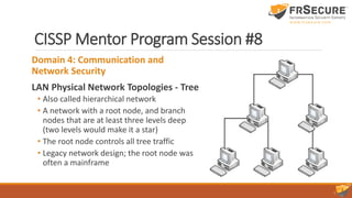 CISSP Mentor Program Session #8
Domain 4: Communication and
Network Security
LAN Physical Network Topologies - Tree
• Also called hierarchical network
• A network with a root node, and branch
nodes that are at least three levels deep
(two levels would make it a star)
• The root node controls all tree traffic
• Legacy network design; the root node was
often a mainframe
 