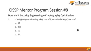 CISSP Mentor Program Session #8
Domain 3: Security Engineering – Cryptography Quiz Review
1. If a cryptosystem is using a key size of 8, what is the keyspace size?
a. 32
b. 256
c. 16
d. 64
B
 