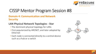 CISSP Mentor Program Session #8
Domain 4: Communication and Network
Security
LAN Physical Network Topologies - Star
• The dominant physical topology for LANs
• First popularized by ARCNET, and later adopted by
Ethernet
• Each node is connected directly to a central device
such as a hub or a switch
 