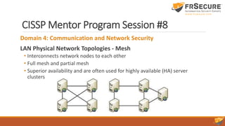 CISSP Mentor Program Session #8
Domain 4: Communication and Network Security
LAN Physical Network Topologies - Mesh
• Interconnects network nodes to each other
• Full mesh and partial mesh
• Superior availability and are often used for highly available (HA) server
clusters
 