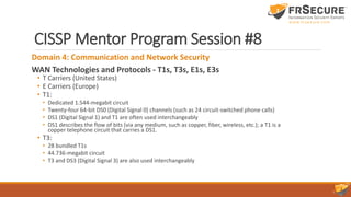 CISSP Mentor Program Session #8
Domain 4: Communication and Network Security
WAN Technologies and Protocols - T1s, T3s, E1s, E3s
• T Carriers (United States)
• E Carriers (Europe)
• T1:
• Dedicated 1.544-megabit circuit
• Twenty-four 64-bit DS0 (Digital Signal 0) channels (such as 24 circuit-switched phone calls)
• DS1 (Digital Signal 1) and T1 are often used interchangeably
• DS1 describes the flow of bits (via any medium, such as copper, fiber, wireless, etc.); a T1 is a
copper telephone circuit that carries a DS1.
• T3:
• 28 bundled T1s
• 44.736-megabit circuit
• T3 and DS3 (Digital Signal 3) are also used interchangeably
 