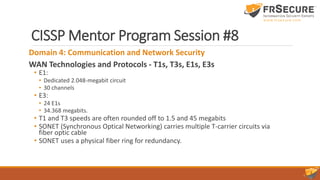 CISSP Mentor Program Session #8
Domain 4: Communication and Network Security
WAN Technologies and Protocols - T1s, T3s, E1s, E3s
• E1:
• Dedicated 2.048-megabit circuit
• 30 channels
• E3:
• 24 E1s
• 34.368 megabits.
• T1 and T3 speeds are often rounded off to 1.5 and 45 megabits
• SONET (Synchronous Optical Networking) carries multiple T-carrier circuits via
fiber optic cable
• SONET uses a physical fiber ring for redundancy.
 