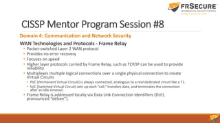 CISSP Mentor Program Session #8
Domain 4: Communication and Network Security
WAN Technologies and Protocols - Frame Relay
• Packet-switched Layer 2 WAN protocol
• Provides no error recovery
• Focuses on speed
• Higher layer protocols carried by Frame Relay, such as TCP/IP can be used to provide
reliability
• Multiplexes multiple logical connections over a single physical connection to create
Virtual Circuits
• PVC (Permanent Virtual Circuit) is always connected, analogous to a real dedicated circuit like a T1.
• SVC (Switched Virtual Circuit) sets up each “call,” transfers data, and terminates the connection
after an idle timeout.
• Frame Relay is addressed locally via Data Link Connection Identifiers (DLCI,
pronounced “delsee”).
 