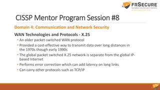 CISSP Mentor Program Session #8
Domain 4: Communication and Network Security
WAN Technologies and Protocols - X.25
• An older packet-switched WAN protocol
• Provided a cost-effective way to transmit data over long distances in
the 1970s though early 1990s
• The global packet switched X.25 network is separate from the global IP-
based Internet
• Performs error correction which can add latency on long links
• Can carry other protocols such as TCP/IP
 