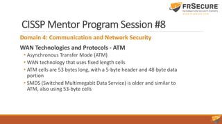 CISSP Mentor Program Session #8
Domain 4: Communication and Network Security
WAN Technologies and Protocols - ATM
• Asynchronous Transfer Mode (ATM)
• WAN technology that uses fixed length cells
• ATM cells are 53 bytes long, with a 5-byte header and 48-byte data
portion
• SMDS (Switched Multimegabit Data Service) is older and similar to
ATM, also using 53-byte cells
 