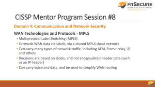 CISSP Mentor Program Session #8
Domain 4: Communication and Network Security
WAN Technologies and Protocols - MPLS
• Multiprotocol Label Switching (MPLS)
• Forwards WAN data via labels, via a shared MPLS cloud network
• Can carry many types of network traffic, including ATM, Frame relay, IP,
and others
• Decisions are based on labels, and not encapsulated header data (such
as an IP header)
• Can carry voice and data, and be used to simplify WAN routing
 
