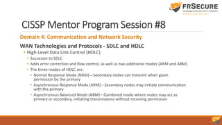 CISSP Mentor Program Session #8
Domain 4: Communication and Network Security
WAN Technologies and Protocols - SDLC and HDLC
• High-Level Data Link Control (HDLC)
• Successor to SDLC
• Adds error correction and flow control, as well as two additional modes (ARM and ABM)
• The three modes of HDLC are:
• Normal Response Mode (NRM)—Secondary nodes can transmit when given
permission by the primary
• Asynchronous Response Mode (ARM)—Secondary nodes may initiate communication
with the primary
• Asynchronous Balanced Mode (ABM)—Combined mode where nodes may act as
primary or secondary, initiating transmissions without receiving permission
 