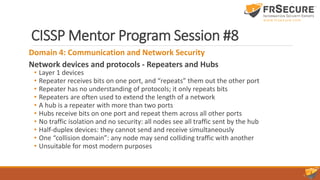 CISSP Mentor Program Session #8
Domain 4: Communication and Network Security
Network devices and protocols - Repeaters and Hubs
• Layer 1 devices
• Repeater receives bits on one port, and “repeats” them out the other port
• Repeater has no understanding of protocols; it only repeats bits
• Repeaters are often used to extend the length of a network
• A hub is a repeater with more than two ports
• Hubs receive bits on one port and repeat them across all other ports
• No traffic isolation and no security: all nodes see all traffic sent by the hub
• Half-duplex devices: they cannot send and receive simultaneously
• One “collision domain”: any node may send colliding traffic with another
• Unsuitable for most modern purposes
 