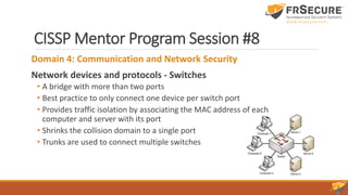 CISSP Mentor Program Session #8
Domain 4: Communication and Network Security
Network devices and protocols - Switches
• A bridge with more than two ports
• Best practice to only connect one device per switch port
• Provides traffic isolation by associating the MAC address of each
computer and server with its port
• Shrinks the collision domain to a single port
• Trunks are used to connect multiple switches
 