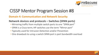 CISSP Mentor Program Session #8
Domain 4: Communication and Network Security
Network devices and protocols – Switches (SPAN ports)
• Mirroring traffic from multiple switch ports to one “SPAN port”
• SPAN is a Cisco term; HP switches use the term “Mirror port”
• Typically used for Intrusion Detection and/or Prevention
• One drawback to using a switch SPAN port is port bandwidth overload
 