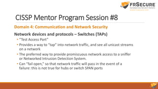 CISSP Mentor Program Session #8
Domain 4: Communication and Network Security
Network devices and protocols – Switches (TAPs)
• “Test Access Port”
• Provides a way to “tap” into network traffic, and see all unicast streams
on a network
• The preferred way to provide promiscuous network access to a sniffer
or Networked Intrusion Detection System.
• Can “fail open,” so that network traffic will pass in the event of a
failure: this is not true for hubs or switch SPAN ports
 