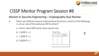 CISSP Mentor Program Session #8
Domain 3: Security Engineering – Cryptography Quiz Review
3. There are different binary mathematical functions; which of the following
is a true rule of the exclusive OR function?
a. Same value XOR same value equals one
b. 1 XOR 1 = 1
c. 1 XOR 0 = 1
d. 0 XOR 0 = 1
C
 