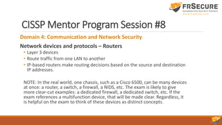 CISSP Mentor Program Session #8
Domain 4: Communication and Network Security
Network devices and protocols – Routers
• Layer 3 devices
• Route traffic from one LAN to another
• IP-based routers make routing decisions based on the source and destination
IP addresses.
NOTE: In the real world, one chassis, such as a Cisco 6500, can be many devices
at once: a router, a switch, a firewall, a NIDS, etc. The exam is likely to give
more clear-cut examples: a dedicated firewall, a dedicated switch, etc. If the
exam references a multifunction device, that will be made clear. Regardless, it
is helpful on the exam to think of these devices as distinct concepts.
 