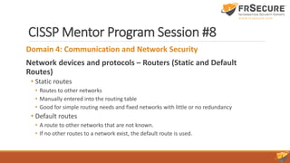 CISSP Mentor Program Session #8
Domain 4: Communication and Network Security
Network devices and protocols – Routers (Static and Default
Routes)
• Static routes
• Routes to other networks
• Manually entered into the routing table
• Good for simple routing needs and fixed networks with little or no redundancy
• Default routes
• A route to other networks that are not known.
• If no other routes to a network exist, the default route is used.
 