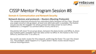 CISSP Mentor Program Session #8
Domain 4: Communication and Network Security
Network devices and protocols – Routers (Routing Protocols)
The network depicted previously has redundant paths between all four sites. Should
any single circuit or site go down, at least one alternate path is available. The fastest
circuits are the 45-megabit T3s which connect the data center to each office.
Additional 1.5 megabit T1s connect Office A to B, and B to C.
Should the left-most T3 circuit go down, between the Data Center and Office A, there
are multiple paths available from the data center to Office A: the fastest is the T3 to
Office B, and then the T1 to office A.
You could use static routes for this network, preferring the faster T3s over the slower
T1s. The problem: what happens if a T3 goes down? Static routes would require
manual reconfiguration.
 