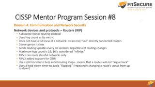 CISSP Mentor Program Session #8
Domain 4: Communication and Network Security
Network devices and protocols – Routers (RIP)
• A distance vector routing protocol
• Uses hop count as its metric
• Does not have a full view of a network: it can only “see” directly connected routers
• Convergence is slow
• Sends routing updates every 30 seconds, regardless of routing changes
• Maximum hop count is 15; 16 is considered “infinite.”
• RIPv1 can route classful networks only
• RIPv2 added support for CIDR
• Uses split horizon to help avoid routing loops - means that a router will not “argue back”
• Uses a hold-down timer to avoid “flapping” (repeatedly changing a route’s status from up
to down)
 