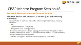 CISSP Mentor Program Session #8
Domain 4: Communication and Network Security
Network devices and protocols – Routers (Link State Routing
Protocols)
Protocols factor in additional metrics for determining the best route, including
bandwidth
• OSPF
• Open Shortest Path First (OSPF)
• An open link state routing protocol
• Routers learn the entire network topology for their “area” (the portion of the
network they maintain routes for, usually the entire network for small networks)
• Routers send event-driven updates
• Far faster convergence than distance vector protocols such as RIP
 