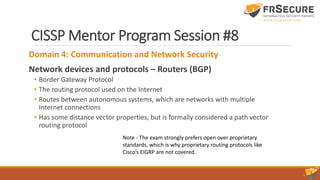 CISSP Mentor Program Session #8
Domain 4: Communication and Network Security
Network devices and protocols – Routers (BGP)
• Border Gateway Protocol
• The routing protocol used on the Internet
• Routes between autonomous systems, which are networks with multiple
Internet connections
• Has some distance vector properties, but is formally considered a path vector
routing protocol
Note - The exam strongly prefers open over proprietary
standards, which is why proprietary routing protocols like
Cisco’s EIGRP are not covered.
 