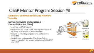 CISSP Mentor Program Session #8
Domain 4: Communication and Network
Security
Network devices and protocols –
Firewalls (Packet Filter)
• A simple and fast firewall
• No concept of “state”: each filtering decision must
be made on the basis of a single packet
• No way to refer to past packets to make current
decisions
• Lack of state makes packet filter firewalls less
secure, especially for session less protocols like UDP
and ICMP
 
