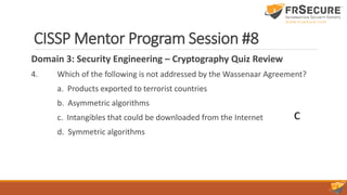 CISSP Mentor Program Session #8
Domain 3: Security Engineering – Cryptography Quiz Review
4. Which of the following is not addressed by the Wassenaar Agreement?
a. Products exported to terrorist countries
b. Asymmetric algorithms
c. Intangibles that could be downloaded from the Internet
d. Symmetric algorithms
C
 