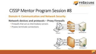 CISSP Mentor Program Session #8
Domain 4: Communication and Network Security
Network devices and protocols – Proxy Firewalls
• Firewalls that act as intermediary servers
• Proxies terminate connections
 
