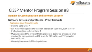 CISSP Mentor Program Session #8
Domain 4: Communication and Network Security
Network devices and protocols – Proxy Firewalls
Application-Layer Proxy Firewalls
• Operate up to Layer 7
• Can make filtering decisions based on application-layer data, such as HTTP
traffic, in addition to layers 3 and 4
• Must understand the protocol that is proxied, so dedicated proxies are often
required for each protocol: an FTP proxy for FTP traffic, an HTTP proxy for
Web traffic, etc.
• Allows tighter control of filtering decisions
 