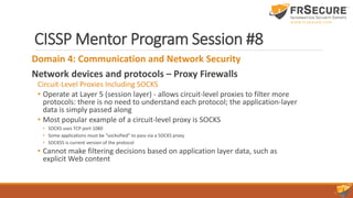 CISSP Mentor Program Session #8
Domain 4: Communication and Network Security
Network devices and protocols – Proxy Firewalls
Circuit-Level Proxies Including SOCKS
• Operate at Layer 5 (session layer) - allows circuit-level proxies to filter more
protocols: there is no need to understand each protocol; the application-layer
data is simply passed along
• Most popular example of a circuit-level proxy is SOCKS
• SOCKS uses TCP port 1080
• Some applications must be “socksified” to pass via a SOCKS proxy
• SOCKS5 is current version of the protocol
• Cannot make filtering decisions based on application layer data, such as
explicit Web content
 
