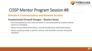 CISSP Mentor Program Session #8
Domain 4: Communication and Network Security
Fundamental Firewall Designs - Bastion Hosts
• Any host placed on the Internet which is not protected by another device
(such as a firewall)
• Hosts must protect themselves, and be hardened to withstand attack
• Hosts usually provide a specific service, and all other services should be
disabled
 
